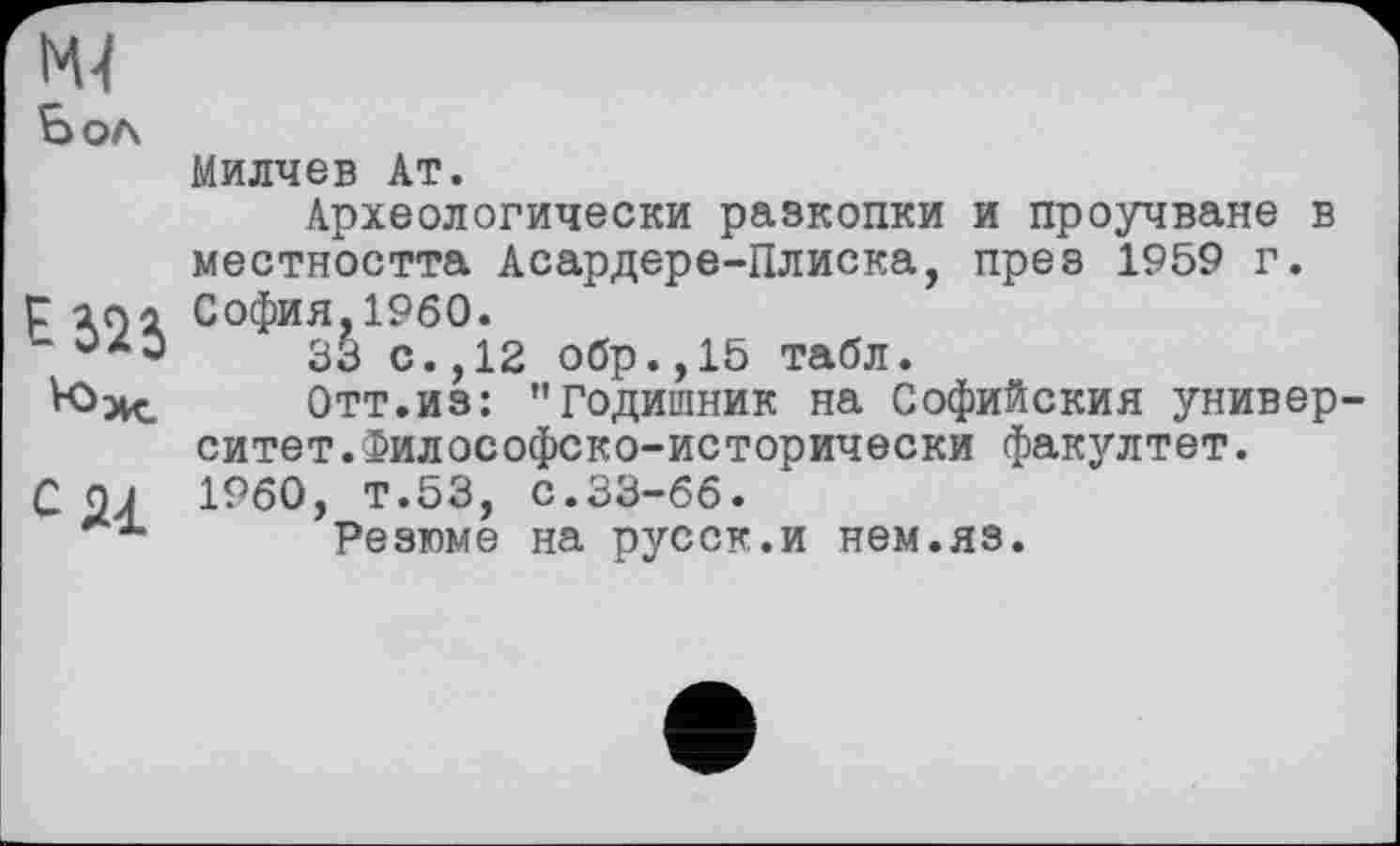 ﻿NU Бол
Милчев Ат.
Археологически разкопки и проучване в местността Асардере-Плиска, през 1959 г. р loi София,I960.
“	33 с.,12 обр.,15 табл.
VOxc. Отт.из: "Годишник на Софийския университет. Философско-исторически факултет.
С 0J I960, т.53, с.33-66.
Резюме на русск.и нем.яз.